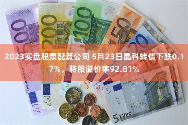 2023实盘股票配资公司 5月23日晶科转债下跌0.17%，转股溢价率92.81%