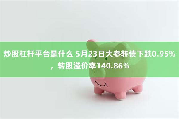 炒股杠杆平台是什么 5月23日大参转债下跌0.95%，转股溢价率140.86%