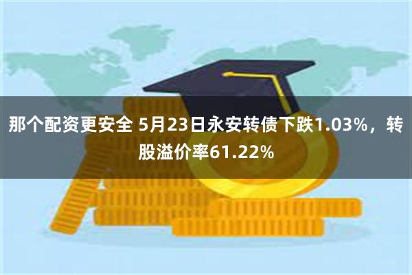 那个配资更安全 5月23日永安转债下跌1.03%，转股溢价率61.22%