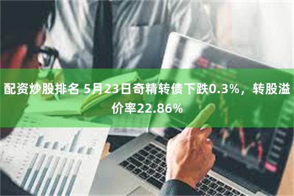 配资炒股排名 5月23日奇精转债下跌0.3%，转股溢价率22.86%