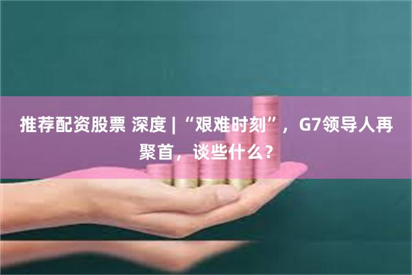 推荐配资股票 深度 | “艰难时刻”，G7领导人再聚首，谈些什么？