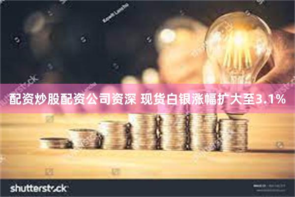 配资炒股配资公司资深 现货白银涨幅扩大至3.1%