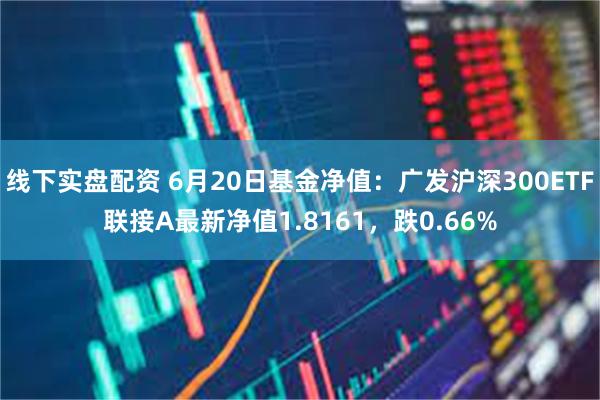 线下实盘配资 6月20日基金净值：广发沪深300ETF联接A最新净值1.8161，跌0.66%