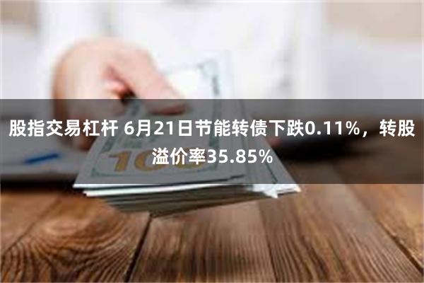 股指交易杠杆 6月21日节能转债下跌0.11%，转股溢价率35.85%