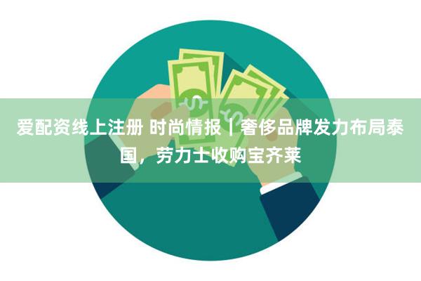 爱配资线上注册 时尚情报｜奢侈品牌发力布局泰国，劳力士收购宝齐莱