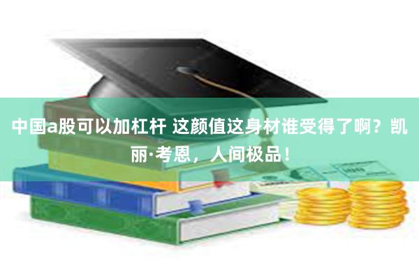 中国a股可以加杠杆 这颜值这身材谁受得了啊？凯丽·考恩，人间极品！