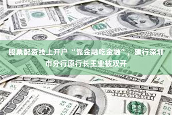 股票配资线上开户 “靠金融吃金融”，建行深圳市分行原行长王业被双开