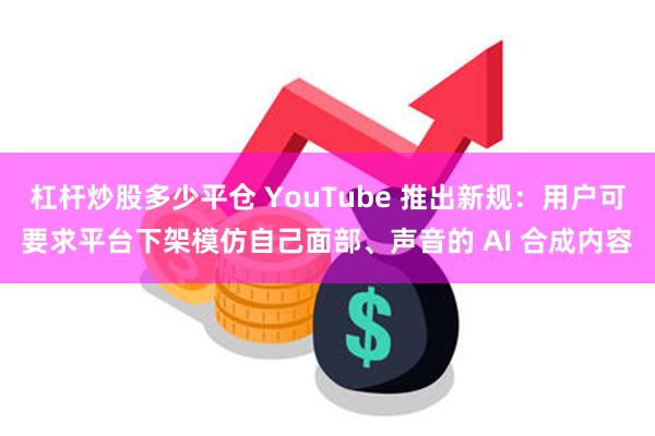 杠杆炒股多少平仓 YouTube 推出新规：用户可要求平台下架模仿自己面部、声音的 AI 合成内容