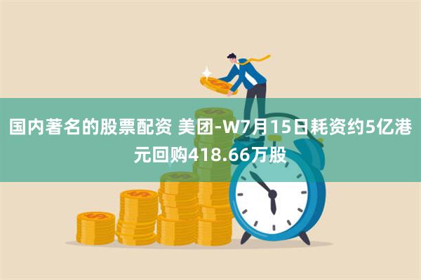 国内著名的股票配资 美团-W7月15日耗资约5亿港元回购418.66万股