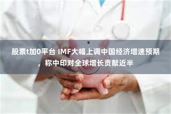 股票t加0平台 IMF大幅上调中国经济增速预期，称中印对全球增长贡献近半