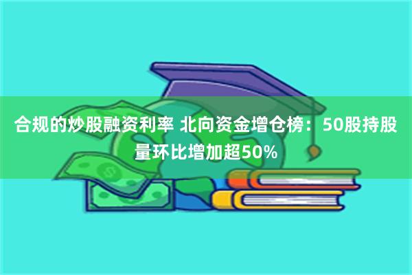 合规的炒股融资利率 北向资金增仓榜：50股持股量环比增加超50%