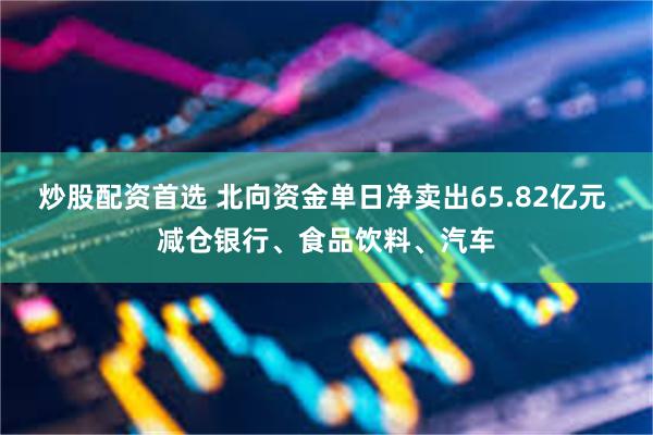 炒股配资首选 北向资金单日净卖出65.82亿元 减仓银行、食品饮料、汽车