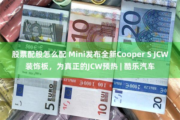 股票配股怎么配 Mini发布全新Cooper S JCW装饰板，为真正的JCW预热 | 酷乐汽车