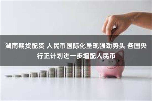 湖南期货配资 人民币国际化呈现强劲势头 各国央行正计划进一步增配人民币