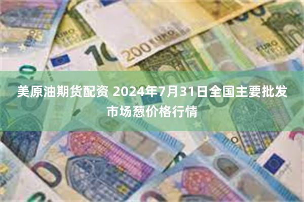 美原油期货配资 2024年7月31日全国主要批发市场葱价格行情