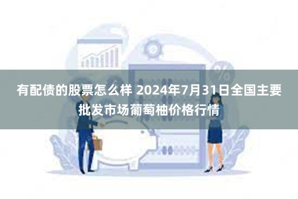 有配债的股票怎么样 2024年7月31日全国主要批发市场葡萄柚价格行情