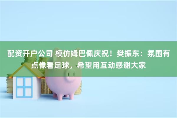 配资开户公司 模仿姆巴佩庆祝！樊振东：氛围有点像看足球，希望用互动感谢大家