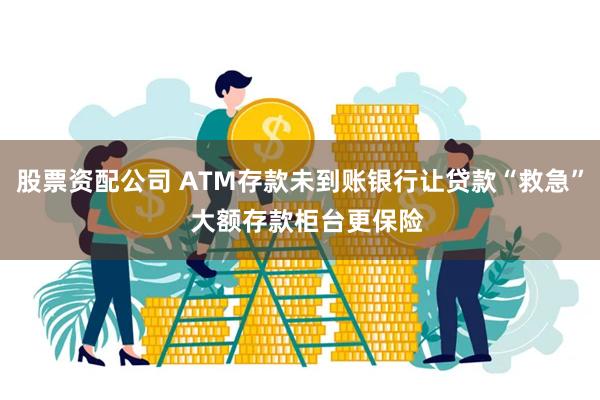 股票资配公司 ATM存款未到账银行让贷款“救急”  大额存款柜台更保险