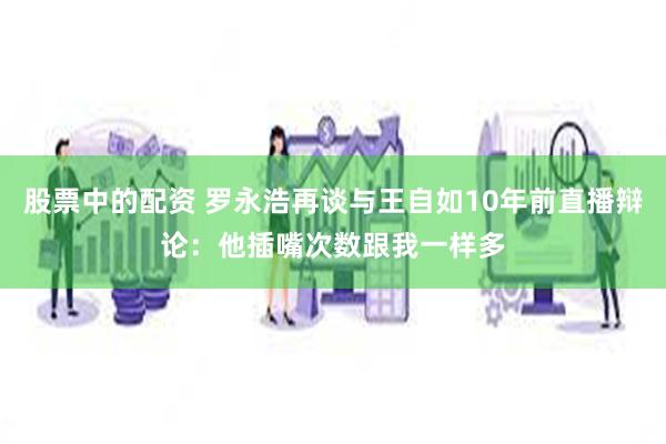 股票中的配资 罗永浩再谈与王自如10年前直播辩论：他插嘴次数跟我一样多