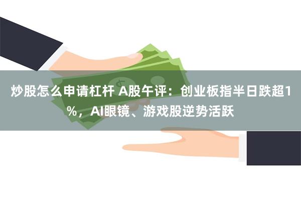 炒股怎么申请杠杆 A股午评：创业板指半日跌超1%，AI眼镜、游戏股逆势活跃