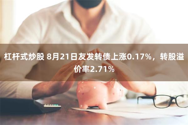 杠杆式炒股 8月21日友发转债上涨0.17%，转股溢价率2.71%