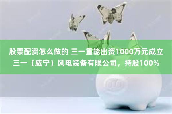 股票配资怎么做的 三一重能出资1000万元成立三一（威宁）风电装备有限公司，持股100%