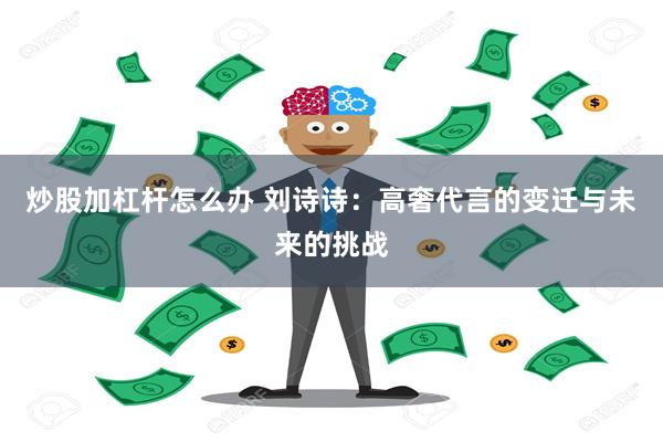 炒股加杠杆怎么办 刘诗诗：高奢代言的变迁与未来的挑战