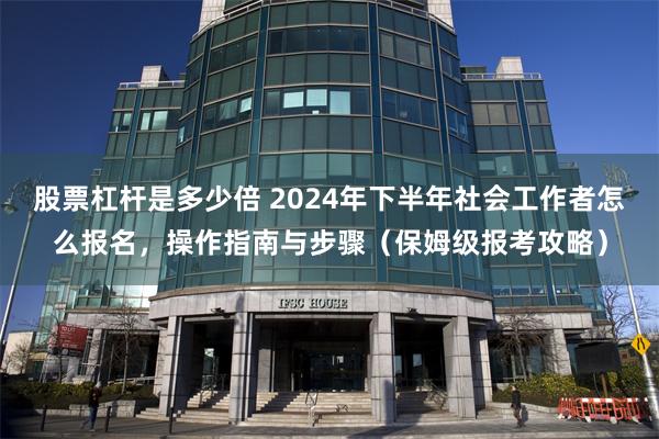 股票杠杆是多少倍 2024年下半年社会工作者怎么报名，操作指南与步骤（保姆级报考攻略）