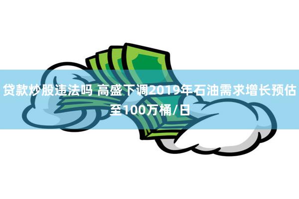 贷款炒股违法吗 高盛下调2019年石油需求增长预估至100万桶/日