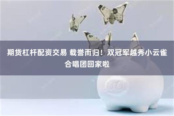 期货杠杆配资交易 载誉而归！双冠军越秀小云雀合唱团回家啦