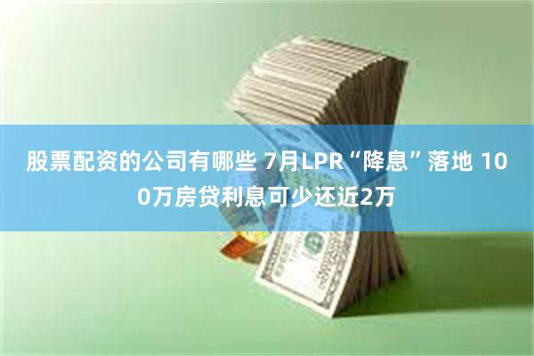 股票配资的公司有哪些 7月LPR“降息”落地 100万房贷利息可少还近2万