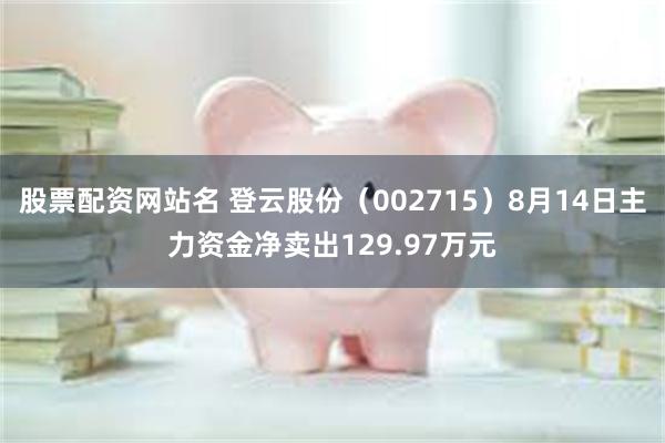 股票配资网站名 登云股份（002715）8月14日主力资金净卖出129.97万元