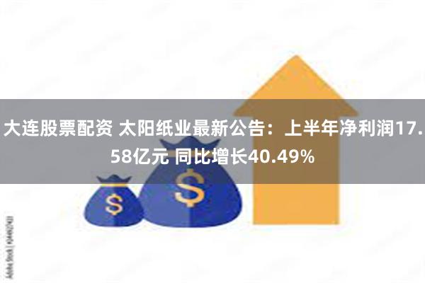 大连股票配资 太阳纸业最新公告：上半年净利润17.58亿元 同比增长40.49%