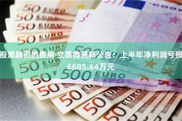 股票融资的费用 立昂微最新公告：上半年净利润亏损6685.64万元