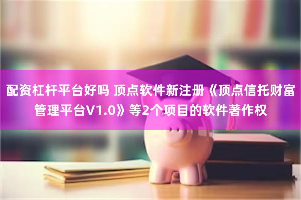 配资杠杆平台好吗 顶点软件新注册《顶点信托财富管理平台V1.0》等2个项目的软件著作权