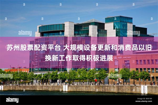 苏州股票配资平台 大规模设备更新和消费品以旧换新工作取得积极进展