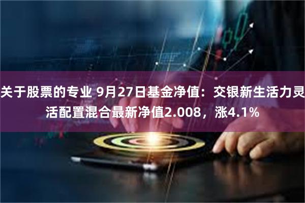 关于股票的专业 9月27日基金净值：交银新生活力灵活配置混合最新净值2.008，涨4.1%