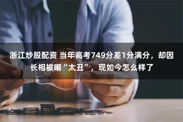 浙江炒股配资 当年高考749分差1分满分，却因长相被嘲“太丑”，现如今怎么样了