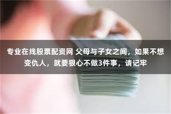 专业在线股票配资网 父母与子女之间，如果不想变仇人，就要狠心不做3件事，请记牢