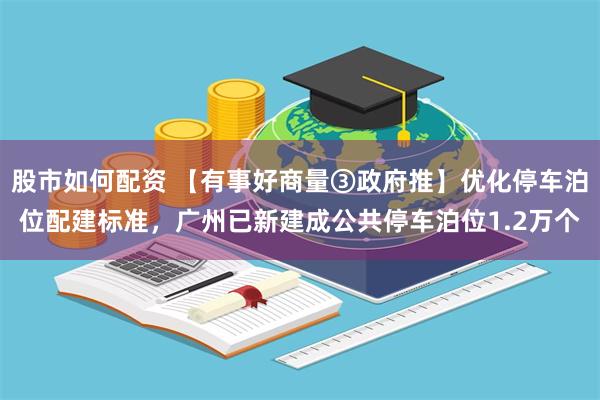 股市如何配资 【有事好商量③政府推】优化停车泊位配建标准，广州已新建成公共停车泊位1.2万个