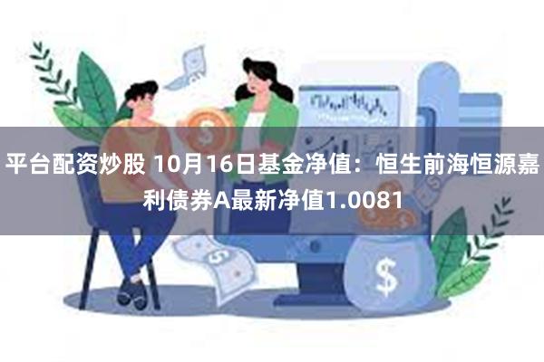 平台配资炒股 10月16日基金净值：恒生前海恒源嘉利债券A最新净值1.0081