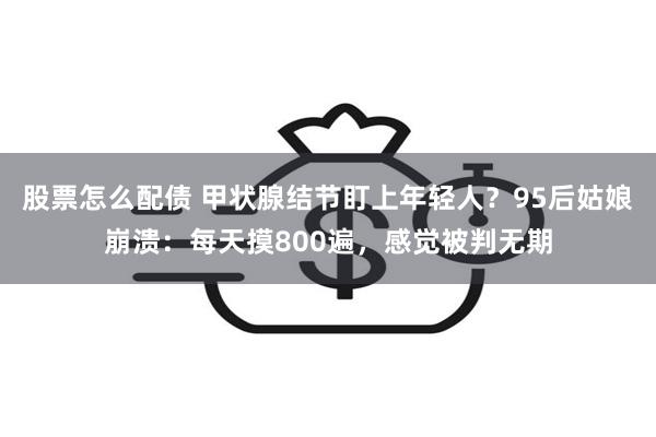 股票怎么配债 甲状腺结节盯上年轻人？95后姑娘崩溃：每天摸800遍，感觉被判无期