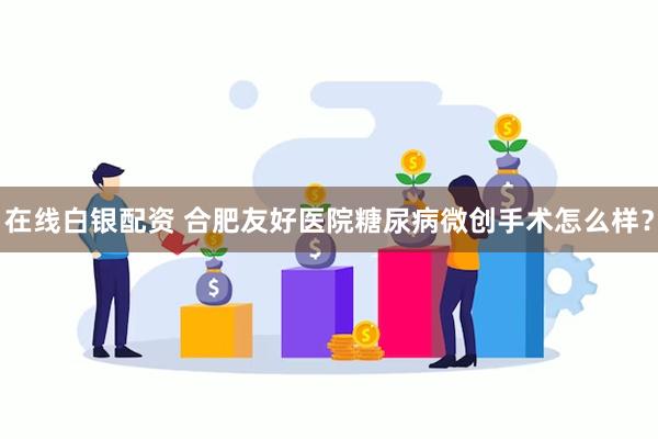 在线白银配资 合肥友好医院糖尿病微创手术怎么样？