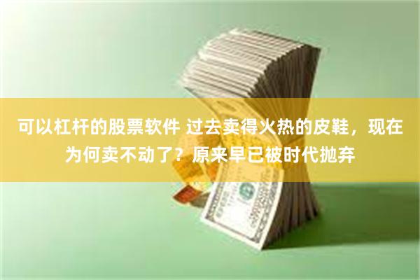 可以杠杆的股票软件 过去卖得火热的皮鞋，现在为何卖不动了？原来早已被时代抛弃