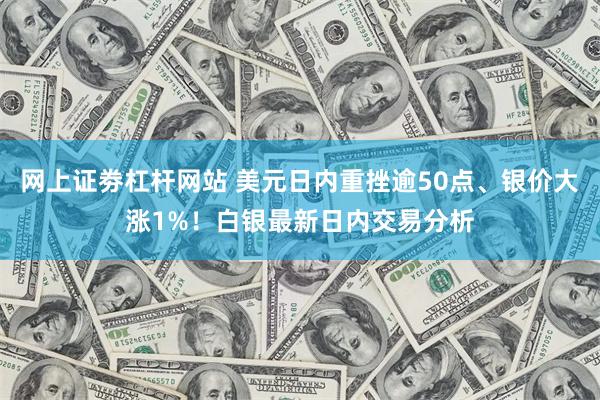 网上证劵杠杆网站 美元日内重挫逾50点、银价大涨1%！白银最新日内交易分析