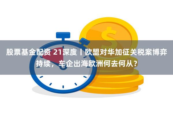 股票基金配资 21深度丨欧盟对华加征关税案博弈持续，车企出海欧洲何去何从？