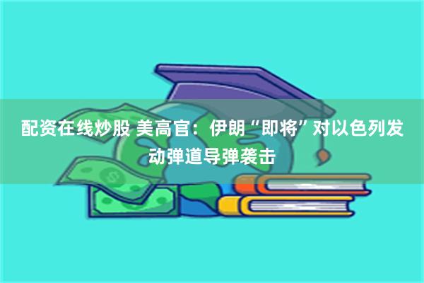 配资在线炒股 美高官：伊朗“即将”对以色列发动弹道导弹袭击