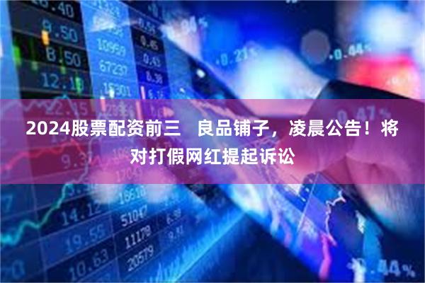 2024股票配资前三   良品铺子，凌晨公告！将对打假网红提起诉讼