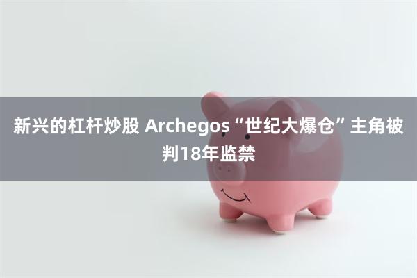 新兴的杠杆炒股 Archegos“世纪大爆仓”主角被判18年监禁