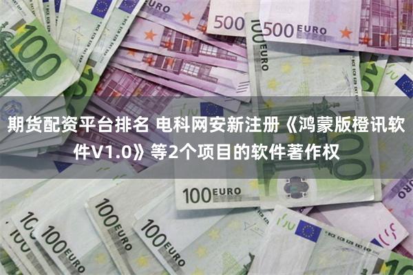 期货配资平台排名 电科网安新注册《鸿蒙版橙讯软件V1.0》等2个项目的软件著作权